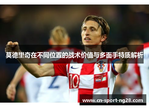 莫德里奇在不同位置的战术价值与多面手特质解析 莫德里奇在不同位置的战术价值与多面手特质解析