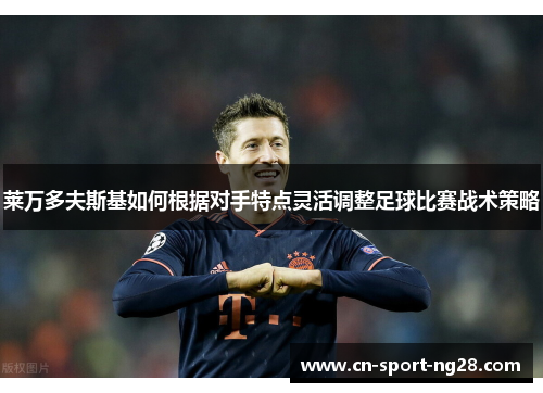 莱万多夫斯基如何根据对手特点灵活调整足球比赛战术策略 莱万多夫斯基如何根据对手特点灵活调整足球比赛战术策略