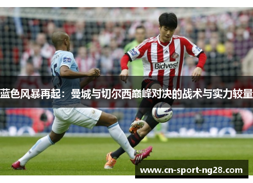 蓝色风暴再起:曼城与切尔西巅峰对决的战术与实力较量 蓝色风暴再起:曼城与切尔西巅峰对决的战术与实力较量