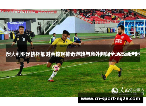 澳大利亚足协杯加时赛惊现神奇逆转与意外趣闻全场高潮迭起 澳大利亚足协杯加时赛惊现神奇逆转与意外趣闻全场高潮迭起