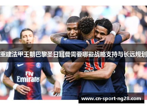 重建法甲王朝巴黎圣日耳曼需要哪些战略支持与长远规划 重建法甲王朝巴黎圣日耳曼需要哪些战略支持与长远规划