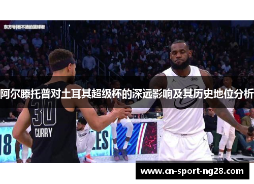 阿尔滕托普对土耳其超级杯的深远影响及其历史地位分析 阿尔滕托普对土耳其超级杯的深远影响及其历史地位分析