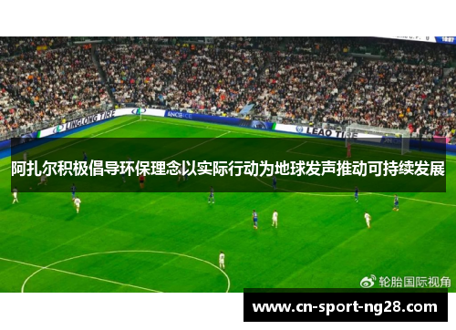 阿扎尔积极倡导环保理念以实际行动为地球发声推动可持续发展 阿扎尔积极倡导环保理念以实际行动为地球发声推动可持续发展
