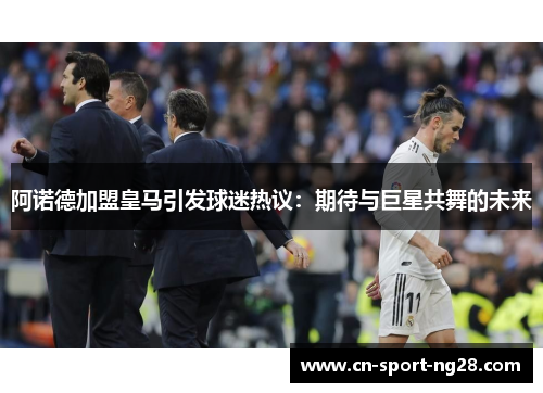 阿诺德加盟皇马引发球迷热议:期待与巨星共舞的未来 阿诺德加盟皇马引发球迷热议:期待与巨星共舞的未来