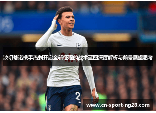 波切蒂诺携手热刺开启全新征程的战术蓝图深度解析与前景展望思考 波切蒂诺携手热刺开启全新征程的战术蓝图深度解析与前景展望思考