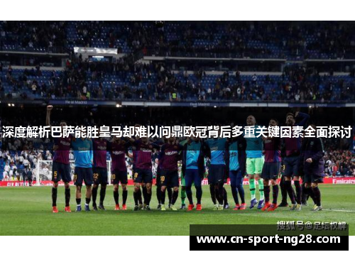 深度解析巴萨能胜皇马却难以问鼎欧冠背后多重关键因素全面探讨 深度解析巴萨能胜皇马却难以问鼎欧冠背后多重关键因素全面探讨