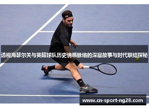 透视海瑟尔关与英超球队历史情感脉络的深层故事与时代联结探秘 透视海瑟尔关与英超球队历史情感脉络的深层故事与时代联结探秘