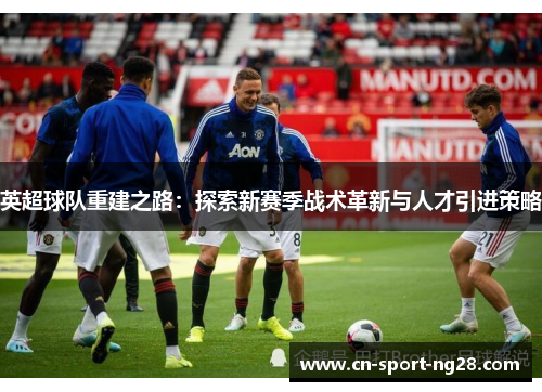 英超球队重建之路:探索新赛季战术革新与人才引进策略 英超球队重建之路:探索新赛季战术革新与人才引进策略