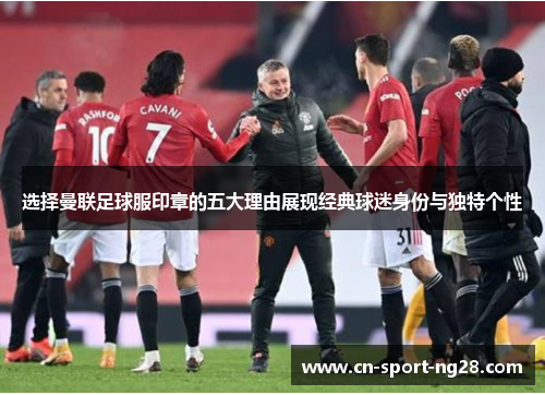 选择曼联足球服印章的五大理由展现经典球迷身份与独特个性 选择曼联足球服印章的五大理由展现经典球迷身份与独特个性