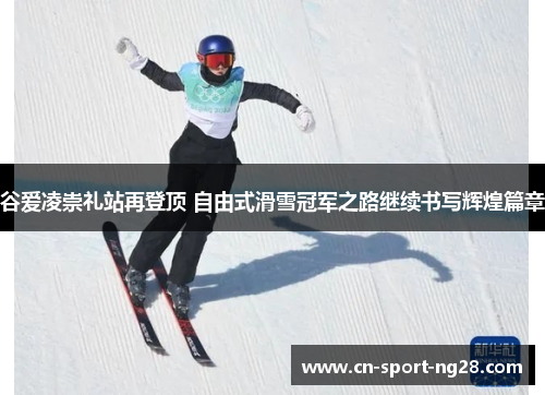 谷爱凌崇礼站再登顶 自由式滑雪冠军之路继续书写辉煌篇章