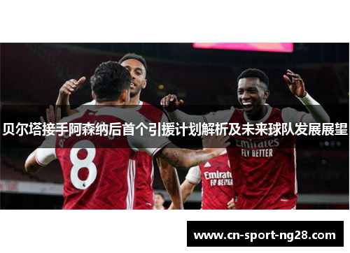 贝尔塔接手阿森纳后首个引援计划解析及未来球队发展展望