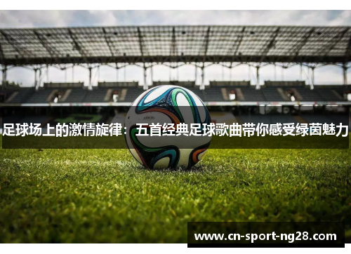足球场上的激情旋律：五首经典足球歌曲带你感受绿茵魅力