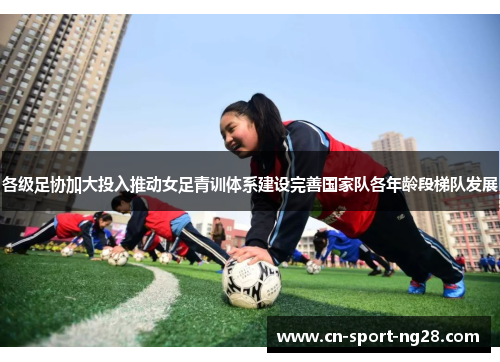 各级足协加大投入推动女足青训体系建设完善国家队各年龄段梯队发展 各级足协加大投入推动女足青训体系建设完善国家队各年龄段梯队发展