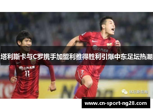 塔利斯卡与C罗携手加盟利雅得胜利引爆中东足坛热潮