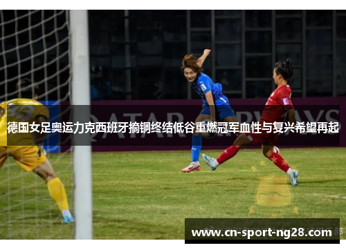 德国女足奥运力克西班牙摘铜终结低谷重燃冠军血性与复兴希望再起