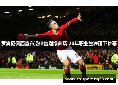 罗宾范佩西宣布退役告别绿茵场 20年职业生涯落下帷幕