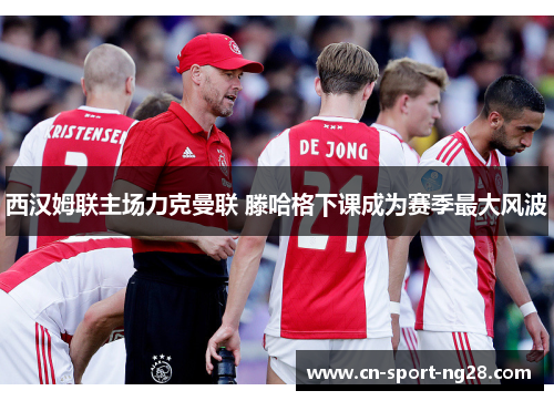 西汉姆联主场力克曼联 滕哈格下课成为赛季最大风波