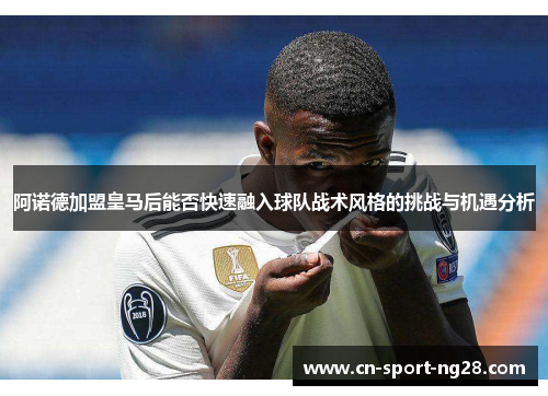 阿诺德加盟皇马后能否快速融入球队战术风格的挑战与机遇分析