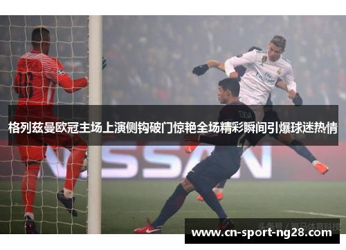 格列兹曼欧冠主场上演侧钩破门惊艳全场精彩瞬间引爆球迷热情 格列兹曼欧冠主场上演侧钩破门惊艳全场精彩瞬间引爆球迷热情
